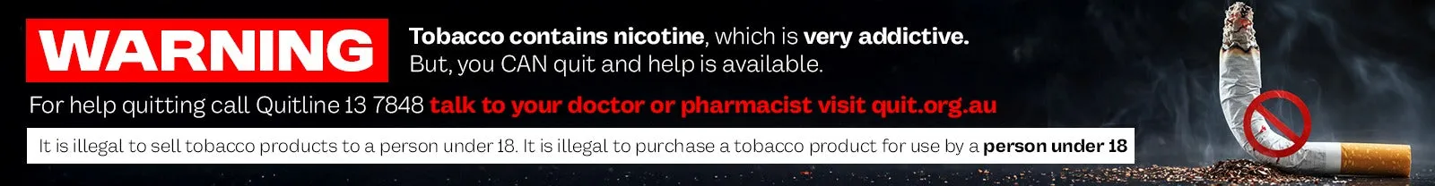 Australian tobacco health warning: tobacco contains nicotine, which is very addictive. Quitline 13 7848. It is illegal to sell tobacco products to a person under 18.
